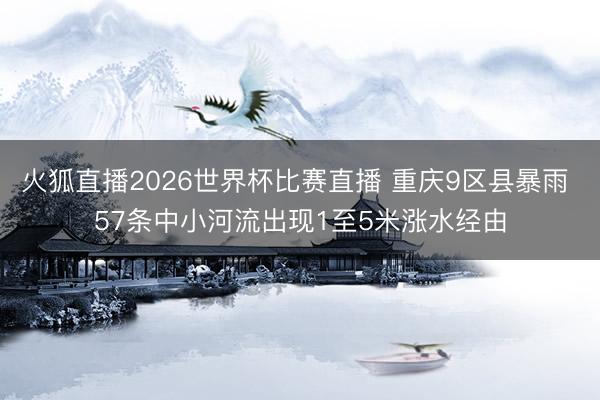 火狐直播2026世界杯比赛直播 重庆9区县暴雨 57条中小河流出现1至5米涨水经由
