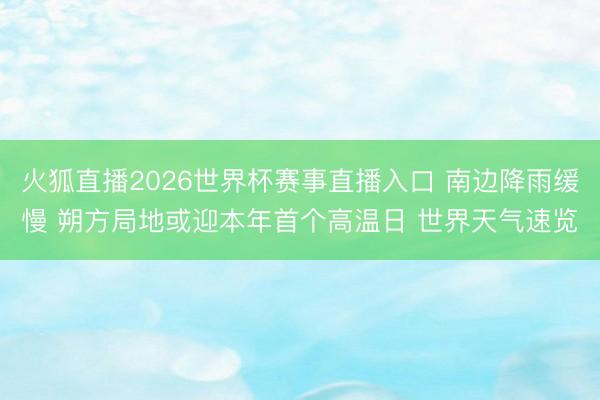 火狐直播2026世界杯赛事直播入口 南边降雨缓慢 朔方局地或迎本年首个高温日 世界天气速览