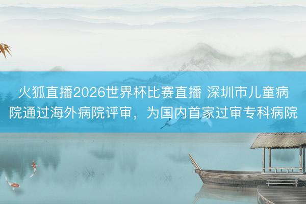 火狐直播2026世界杯比赛直播 深圳市儿童病院通过海外病院评审,为国内首家过审专科病院