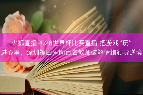 火狐直播2026世界杯比赛直播 把游戏“玩”进心里，深圳福田匡助百名教师破解情绪领导逆境
