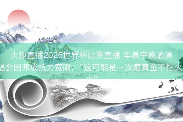 火狐直播2026世界杯比赛直播 华晨宇晓谕演唱会因弗成抗力宽限，“这可能是一次磨真金不怕火”