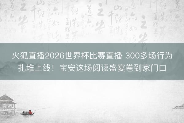 火狐直播2026世界杯比赛直播 300多场行为扎堆上线！宝安这场阅读盛宴卷到家门口
