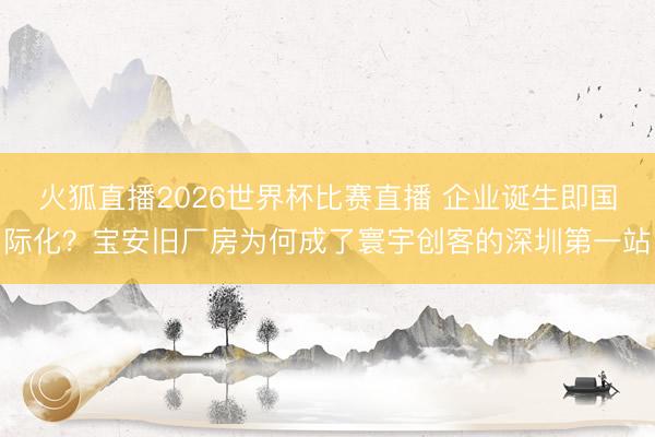 火狐直播2026世界杯比赛直播 企业诞生即国际化？宝安旧厂房为何成了寰宇创客的深圳第一站
