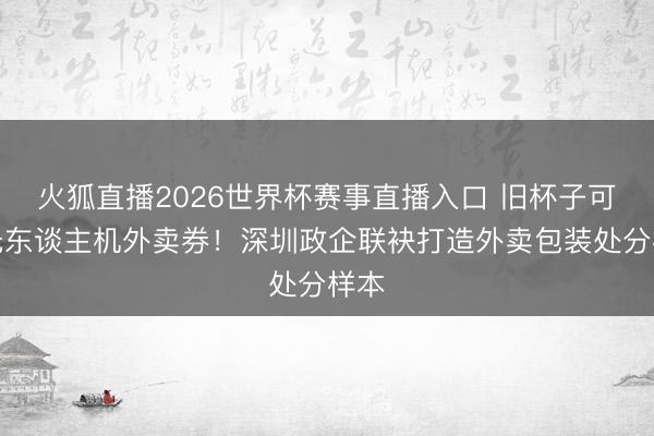 火狐直播2026世界杯赛事直播入口 旧杯子可换无东谈主机外卖券!深圳政企联袂打造外卖包装处分样本