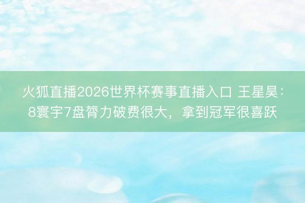 火狐直播2026世界杯赛事直播入口 王星昊：8寰宇7盘膂力破费很大，拿到冠军很喜跃