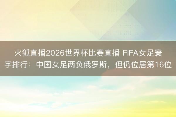 火狐直播2026世界杯比赛直播 FIFA女足寰宇排行：中国女足两负俄罗斯，但仍位居第16位