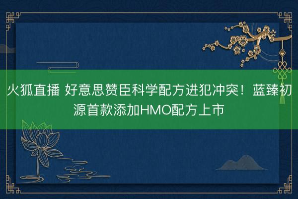 火狐直播 好意思赞臣科学配方进犯冲突！蓝臻初源首款添加HMO配方上市