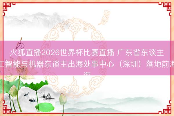 火狐直播2026世界杯比赛直播 广东省东谈主工智能与机器东谈主出海处事中心（深圳）落地前海