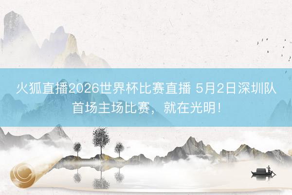 火狐直播2026世界杯比赛直播 5月2日深圳队首场主场比赛，就在光明！