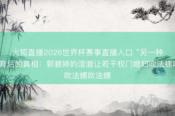 火狐直播2026世界杯赛事直播入口 “另一种向太”背后的真相:郭碧婷的澄澈让若干权门媳妇吹法螺吹法螺