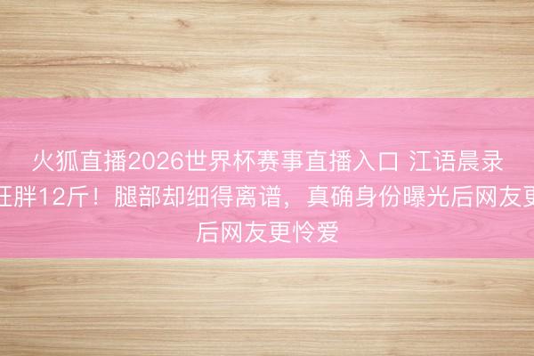火狐直播2026世界杯赛事直播入口 江语晨录浪姐狂胖12斤！腿部却细得离谱，真确身份曝光后网友更怜爱