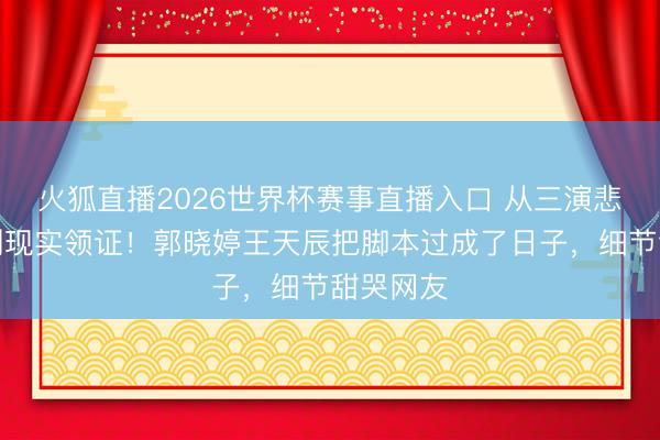 火狐直播2026世界杯赛事直播入口 从三演悲情佳耦到现实领证！郭晓婷王天辰把脚本过成了日子，细节甜哭网友