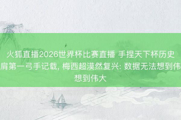 火狐直播2026世界杯比赛直播 手捏天下杯历史比肩第一弓手记载， 梅西超漠然复兴: 数据无法想到伟大