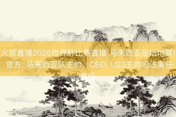 火狐直播2026世界杯比赛直播 马来西亚足坛地震! 官方: 马来西亚队主帅、CEO， U23主帅沿途离任
