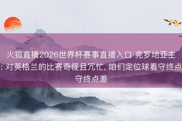 火狐直播2026世界杯赛事直播入口 克罗地亚主帅: 对英格兰的比赛奇怪且冗忙, 咱们定位球看守终点差