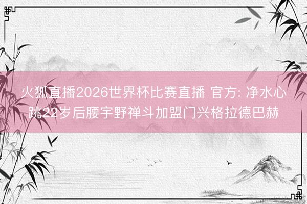 火狐直播2026世界杯比赛直播 官方: 净水心跳22岁后腰宇野禅斗加盟门兴格拉德巴赫