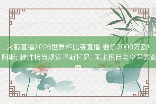 火狐直播2026世界杯比赛直播 要价7000万欧! 阿斯: 穆帅相当观赏巴斯托尼， 国米悦目与皇马筹商