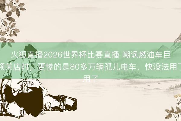 火狐直播2026世界杯比赛直播 嘲讽燃油车巨额关店时,更惨的是80多万辆孤儿电车,快没法用了