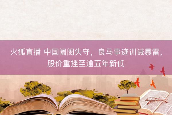 火狐直播 中国阛阓失守，良马事迹训诫暴雷，股价重挫至逾五年新低