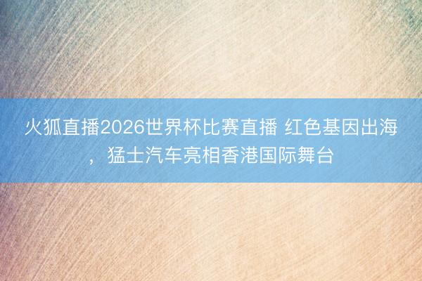 火狐直播2026世界杯比赛直播 红色基因出海，猛士汽车亮相香港国际舞台