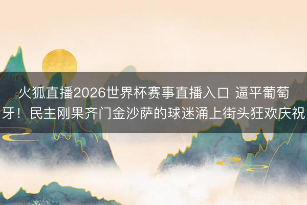 火狐直播2026世界杯赛事直播入口 逼平葡萄牙!民主刚果齐门金沙萨的球迷涌上街头狂欢庆祝