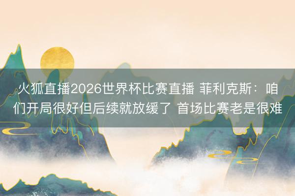 火狐直播2026世界杯比赛直播 菲利克斯:咱们开局很好但后续就放缓了 首场比赛老是很难