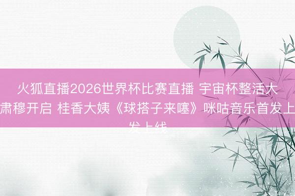 火狐直播2026世界杯比赛直播 宇宙杯整活大赛肃穆开启 桂香大姨《球搭子来噻》咪咕音乐首发上线