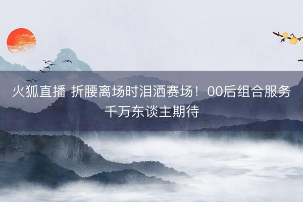 火狐直播 折腰离场时泪洒赛场!00后组合服务千万东谈主期待