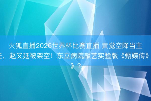 火狐直播2026世界杯比赛直播 黄觉空降当主任,赵又廷被架空!东立病院献艺实验版《甄嬛传》?