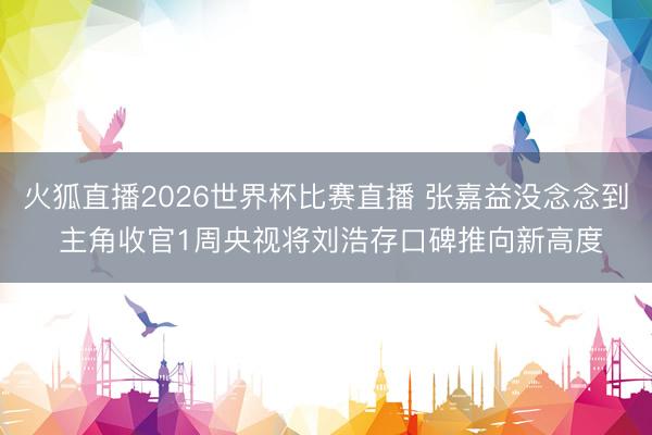火狐直播2026世界杯比赛直播 张嘉益没念念到 主角收官1周央视将刘浩存口碑推向新高度